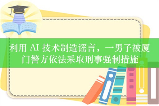 利用 AI 技术制造谣言，一男子被厦门警方依法采取刑事强制措施