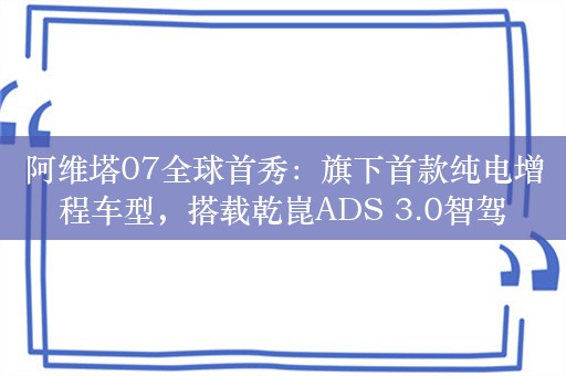 阿维塔07全球首秀：旗下首款纯电增程车型，搭载乾崑ADS 3.0智驾