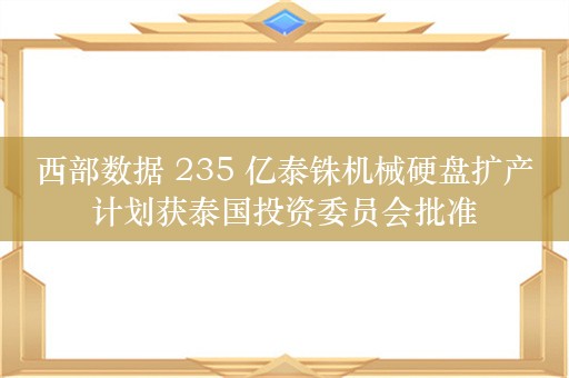 西部数据 235 亿泰铢机械硬盘扩产计划获泰国投资委员会批准