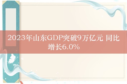 2023年山东GDP突破9万亿元 同比增长6.0%