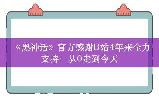  《黑神话》官方感谢B站4年来全力支持：从0走到今天