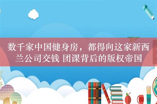 数千家中国健身房，都得向这家新西兰公司交钱 团课背后的版权帝国