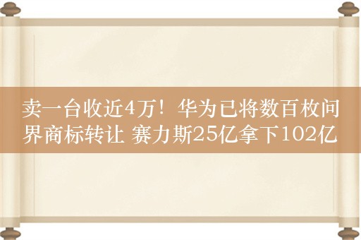 卖一台收近4万！华为已将数百枚问界商标转让 赛力斯25亿拿下102亿元资产