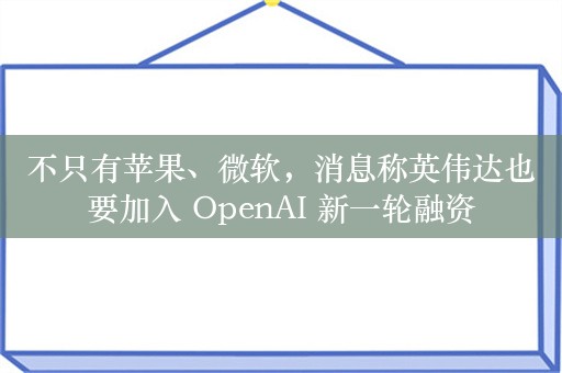 不只有苹果、微软，消息称英伟达也要加入 OpenAI 新一轮融资