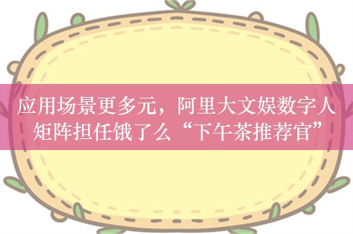 应用场景更多元，阿里大文娱数字人矩阵担任饿了么“下午茶推荐官”