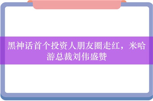 黑神话首个投资人朋友圈走红，米哈游总裁刘伟盛赞