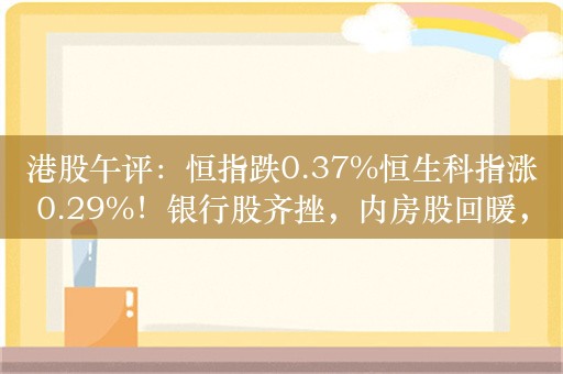 港股午评：恒指跌0.37%恒生科指涨0.29%！银行股齐挫，内房股回暖，世茂集团涨超6%，升能集团暴跌98%