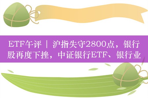 ETF午评 | 沪指失守2800点，银行股再度下挫，中证银行ETF、银行业ETF均跌2%