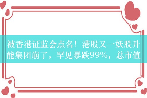 被香港证监会点名！港股又一妖股升能集团崩了，罕见暴跌99%，总市值从233亿港元2天内暴跌至不足2亿港元