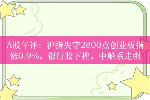 A股午评：沪指失守2800点创业板指涨0.9%，银行股下挫，中船系走强！超2800股上涨，成交3792亿，较昨日缩量828亿