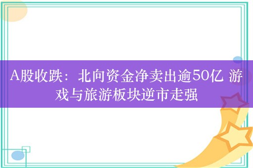 A股收跌：北向资金净卖出逾50亿 游戏与旅游板块逆市走强