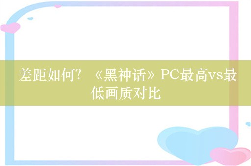  差距如何？《黑神话》PC最高vs最低画质对比