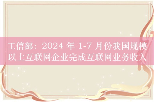 工信部：2024 年 1-7 月份我国规模以上互联网企业完成互联网业务收入 10125 亿元，同比增长 5%