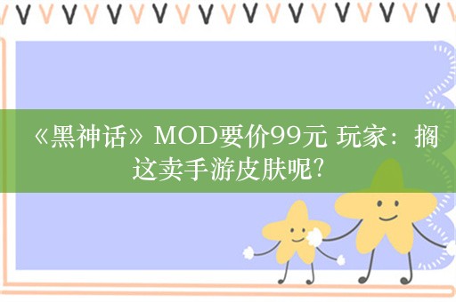  《黑神话》MOD要价99元 玩家：搁这卖手游皮肤呢？