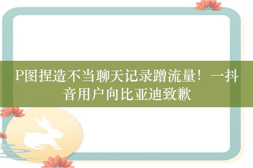 P图捏造不当聊天记录蹭流量！一抖音用户向比亚迪致歉