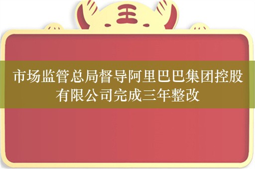 市场监管总局督导阿里巴巴集团控股有限公司完成三年整改