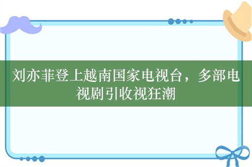 刘亦菲登上越南国家电视台，多部电视剧引收视狂潮