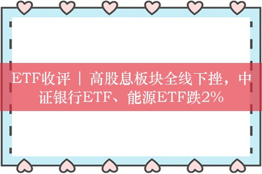 ETF收评 | 高股息板块全线下挫，中证银行ETF、能源ETF跌2%