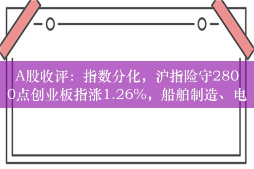 A股收评：指数分化，沪指险守2800点创业板指涨1.26%，船舶制造、电子烟活跃！超3900股上涨，成交5806亿缩量1251亿