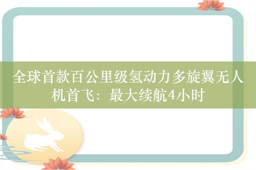 全球首款百公里级氢动力多旋翼无人机首飞：最大续航4小时