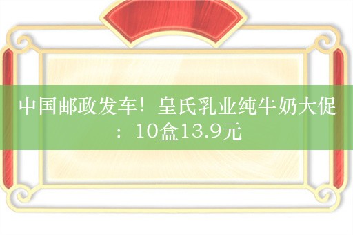 中国邮政发车！皇氏乳业纯牛奶大促：10盒13.9元