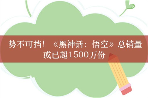  势不可挡！《黑神话：悟空》总销量或已超1500万份