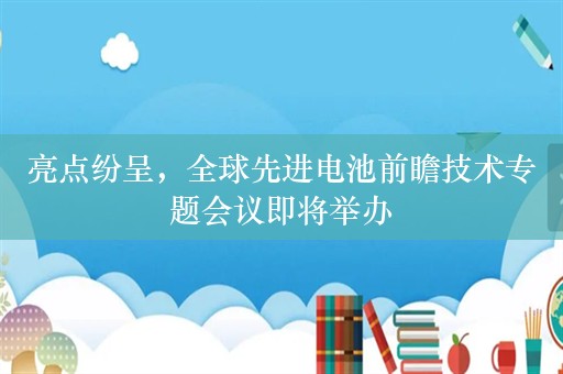 亮点纷呈，全球先进电池前瞻技术专题会议即将举办