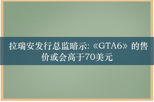  拉瑞安发行总监暗示:《GTA6》的售价或会高于70美元