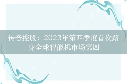 传音控股：2023年第四季度首次跻身全球智能机市场第四