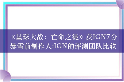  《星球大战：亡命之徒》获IGN7分 暴雪前制作人:IGN的评测团队比软文团队好