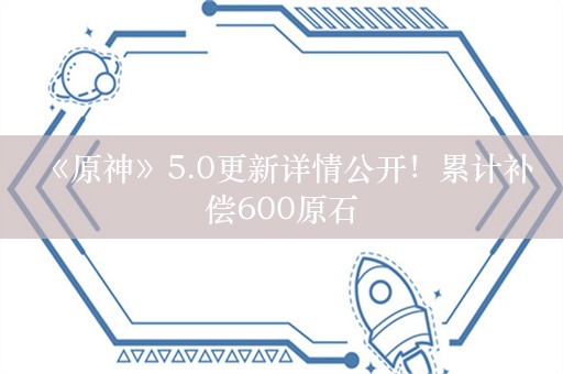  《原神》5.0更新详情公开！累计补偿600原石