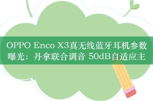 OPPO Enco X3真无线蓝牙耳机参数曝光：丹拿联合调音 50dB自适应主动降噪