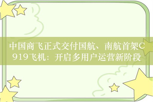 中国商飞正式交付国航、南航首架C919飞机：开启多用户运营新阶段