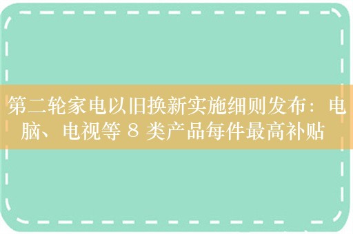 第二轮家电以旧换新实施细则发布：电脑、电视等 8 类产品每件最高补贴 2000 元