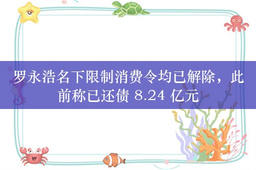 罗永浩名下限制消费令均已解除，此前称已还债 8.24 亿元