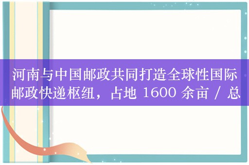 河南与中国邮政共同打造全球性国际邮政快递枢纽，占地 1600 余亩 / 总投资超百亿元