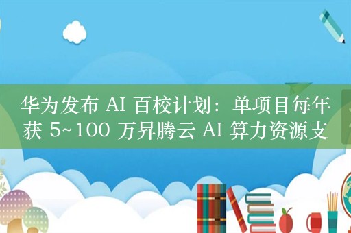 华为发布 AI 百校计划：单项目每年获 5~100 万昇腾云 AI 算力资源支持