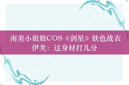  南美小姐姐COS《剑星》肤色战衣伊芙：这身材打几分