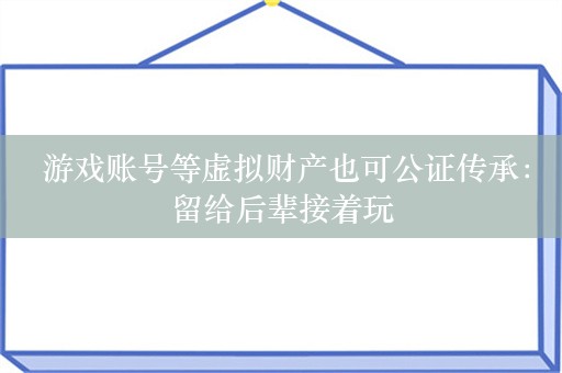  游戏账号等虚拟财产也可公证传承：留给后辈接着玩