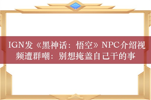  IGN发《黑神话：悟空》NPC介绍视频遭群嘲：别想掩盖自己干的事