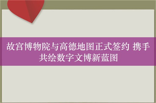 故宫博物院与高德地图正式签约 携手共绘数字文博新蓝图