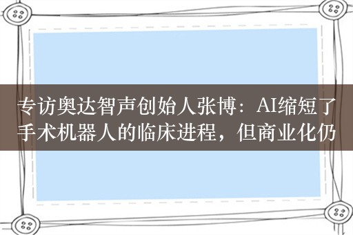 专访奥达智声创始人张博：AI缩短了手术机器人的临床进程，但商业化仍面临不少挑战