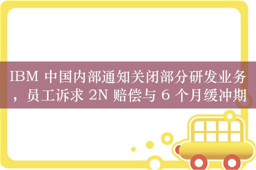 IBM 中国内部通知关闭部分研发业务，员工诉求 2N 赔偿与 6 个月缓冲期