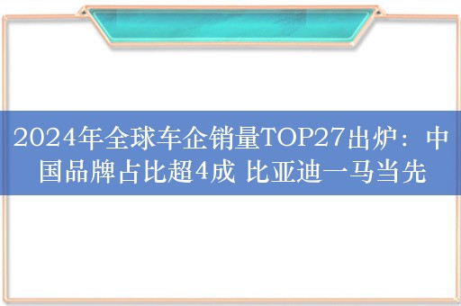 2024年全球车企销量TOP27出炉：中国品牌占比超4成 比亚迪一马当先