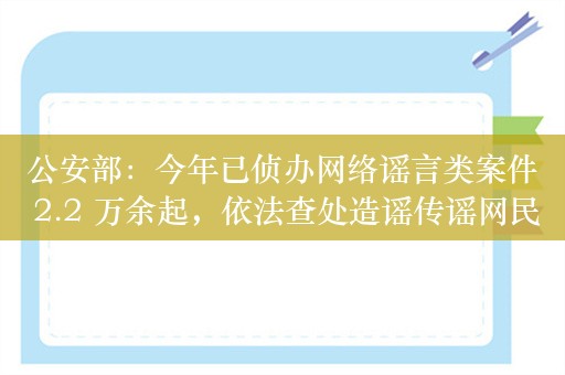 公安部：今年已侦办网络谣言类案件 2.2 万余起，依法查处造谣传谣网民 2.5 万余人