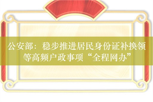 公安部：稳步推进居民身份证补换领等高频户政事项“全程网办”