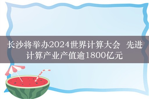 长沙将举办2024世界计算大会  先进计算产业产值逾1800亿元