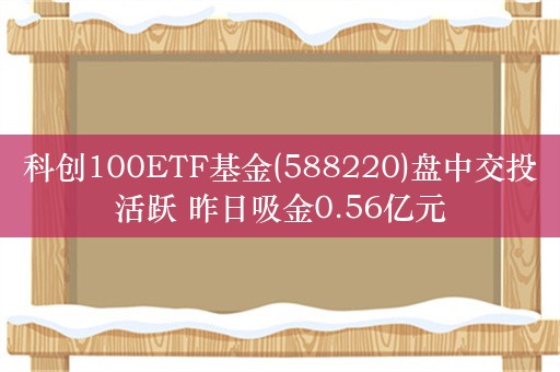 科创100ETF基金(588220)盘中交投活跃 昨日吸金0.56亿元