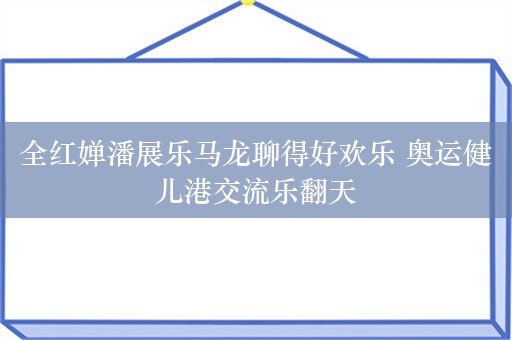 全红婵潘展乐马龙聊得好欢乐 奥运健儿港交流乐翻天