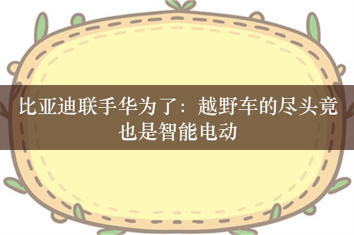 比亚迪联手华为了：越野车的尽头竟也是智能电动